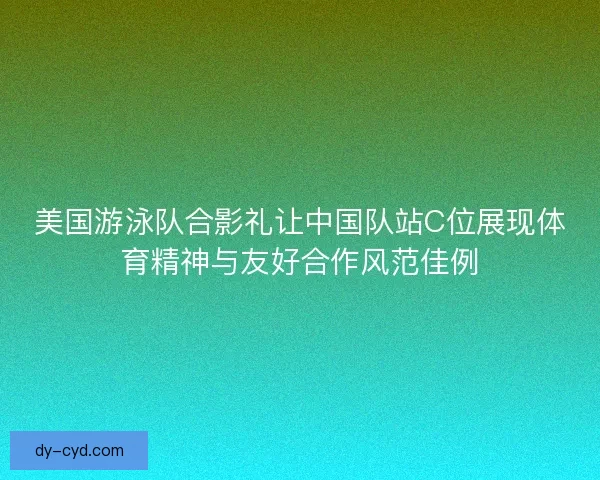 美国游泳队合影礼让中国队站C位展现体育精神与友好合作风范佳例
