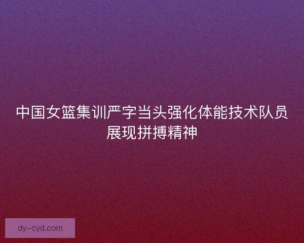 中国女篮集训严字当头强化体能技术队员展现拼搏精神