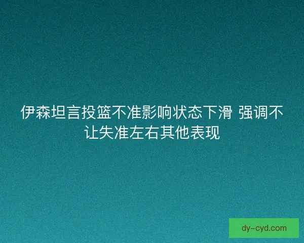 伊森坦言投篮不准影响状态下滑 强调不让失准左右其他表现