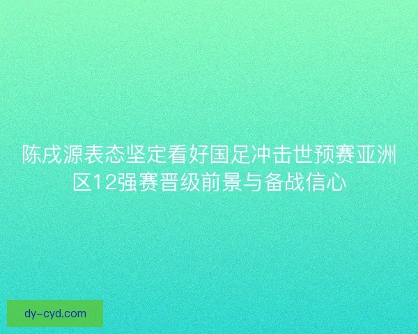 陈戌源表态坚定看好国足冲击世预赛亚洲区12强赛晋级前景与备战信心