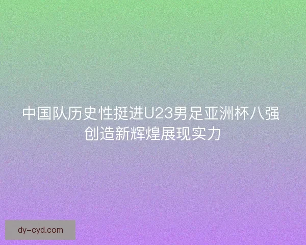 中国队历史性挺进U23男足亚洲杯八强 创造新辉煌展现实力