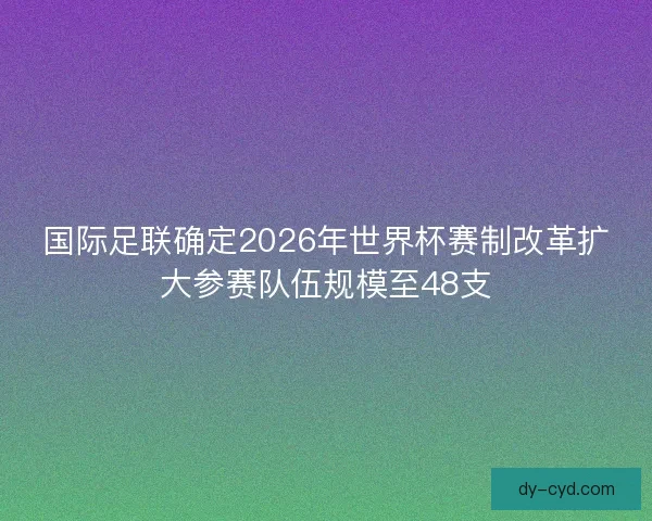 国际足联确定2026年世界杯赛制改革扩大参赛队伍规模至48支